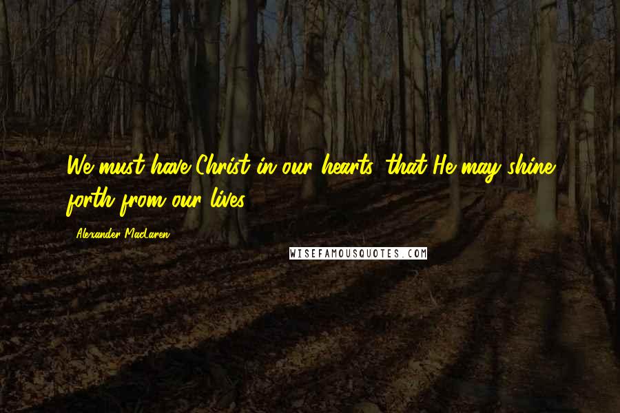 Alexander MacLaren Quotes: We must have Christ in our hearts, that He may shine forth from our lives.