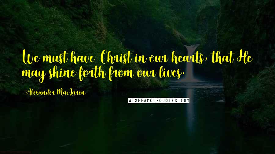 Alexander MacLaren Quotes: We must have Christ in our hearts, that He may shine forth from our lives.