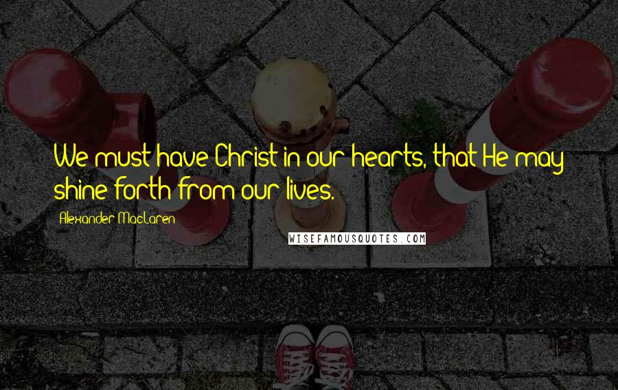 Alexander MacLaren Quotes: We must have Christ in our hearts, that He may shine forth from our lives.