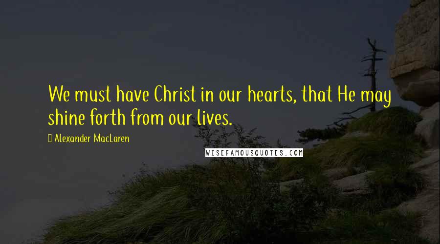 Alexander MacLaren Quotes: We must have Christ in our hearts, that He may shine forth from our lives.