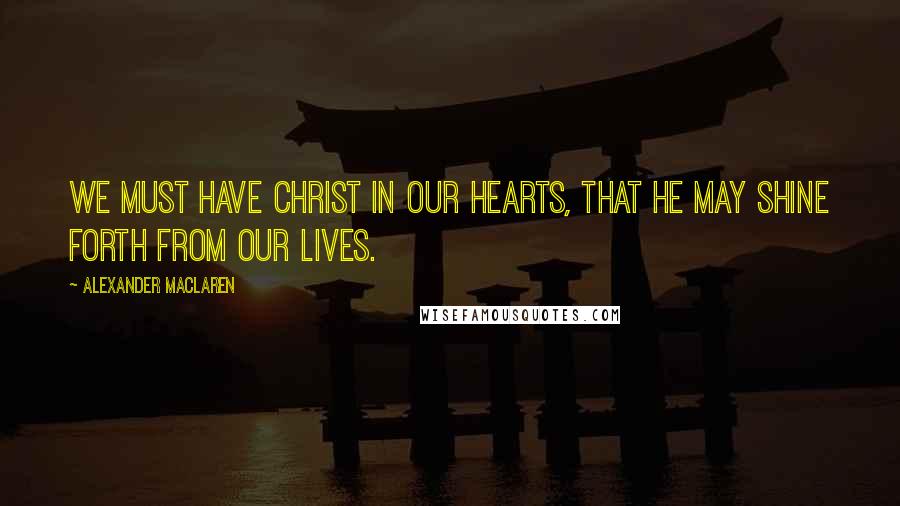 Alexander MacLaren Quotes: We must have Christ in our hearts, that He may shine forth from our lives.