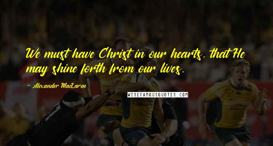 Alexander MacLaren Quotes: We must have Christ in our hearts, that He may shine forth from our lives.