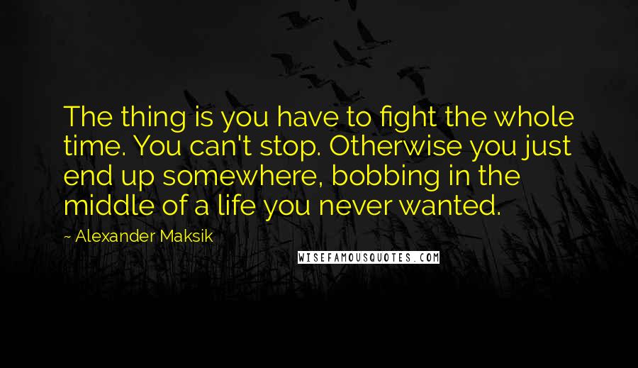 Alexander Maksik Quotes: The thing is you have to fight the whole time. You can't stop. Otherwise you just end up somewhere, bobbing in the middle of a life you never wanted.