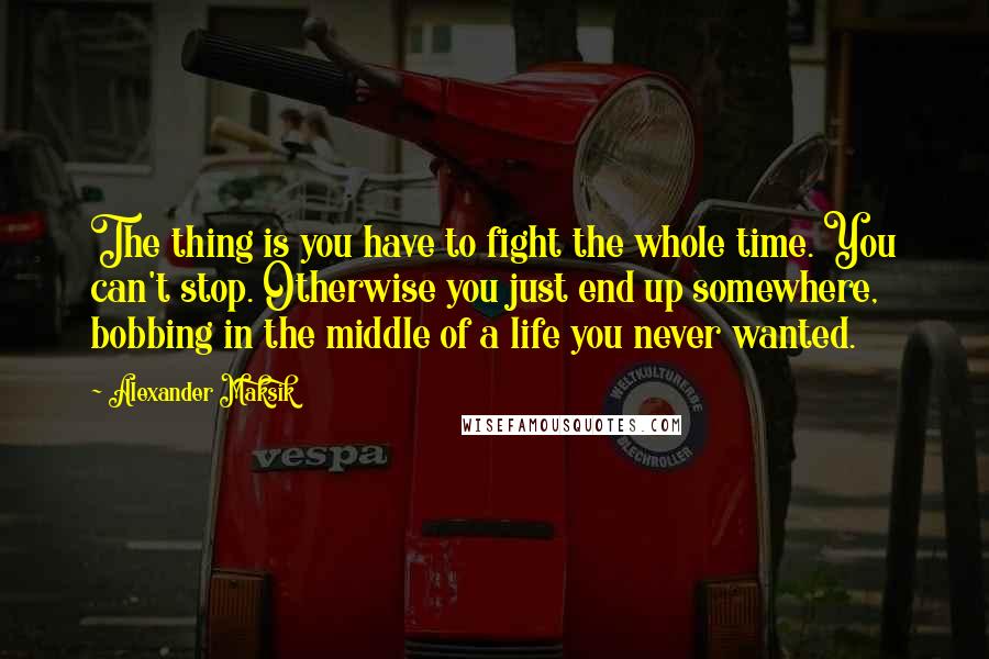 Alexander Maksik Quotes: The thing is you have to fight the whole time. You can't stop. Otherwise you just end up somewhere, bobbing in the middle of a life you never wanted.