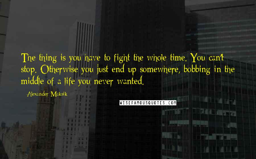 Alexander Maksik Quotes: The thing is you have to fight the whole time. You can't stop. Otherwise you just end up somewhere, bobbing in the middle of a life you never wanted.