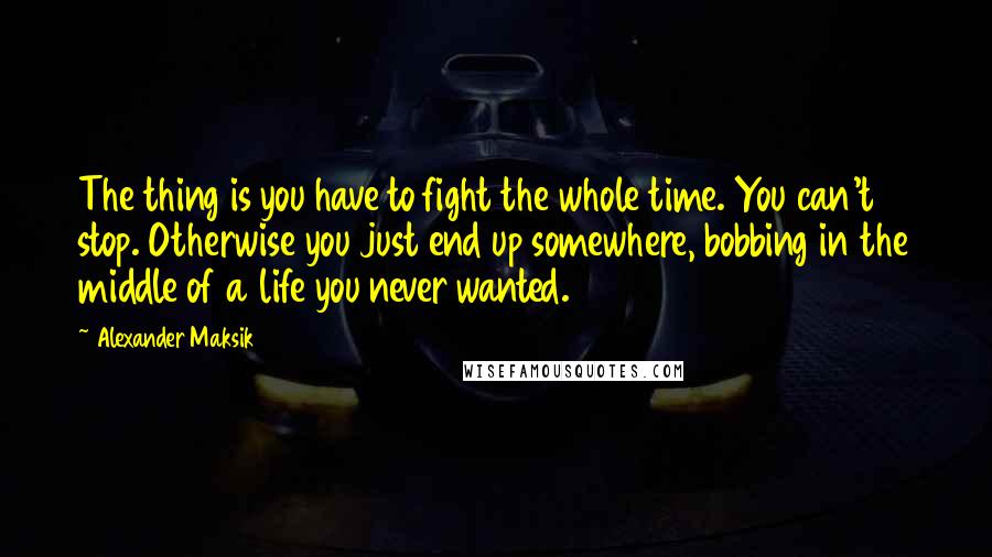 Alexander Maksik Quotes: The thing is you have to fight the whole time. You can't stop. Otherwise you just end up somewhere, bobbing in the middle of a life you never wanted.