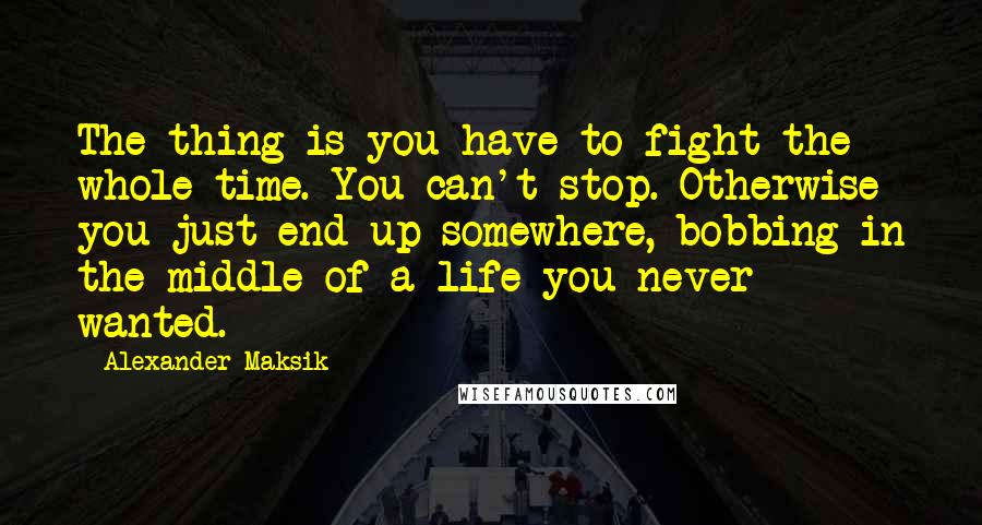 Alexander Maksik Quotes: The thing is you have to fight the whole time. You can't stop. Otherwise you just end up somewhere, bobbing in the middle of a life you never wanted.