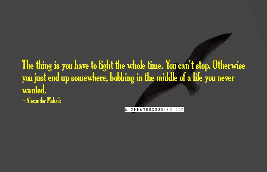 Alexander Maksik Quotes: The thing is you have to fight the whole time. You can't stop. Otherwise you just end up somewhere, bobbing in the middle of a life you never wanted.