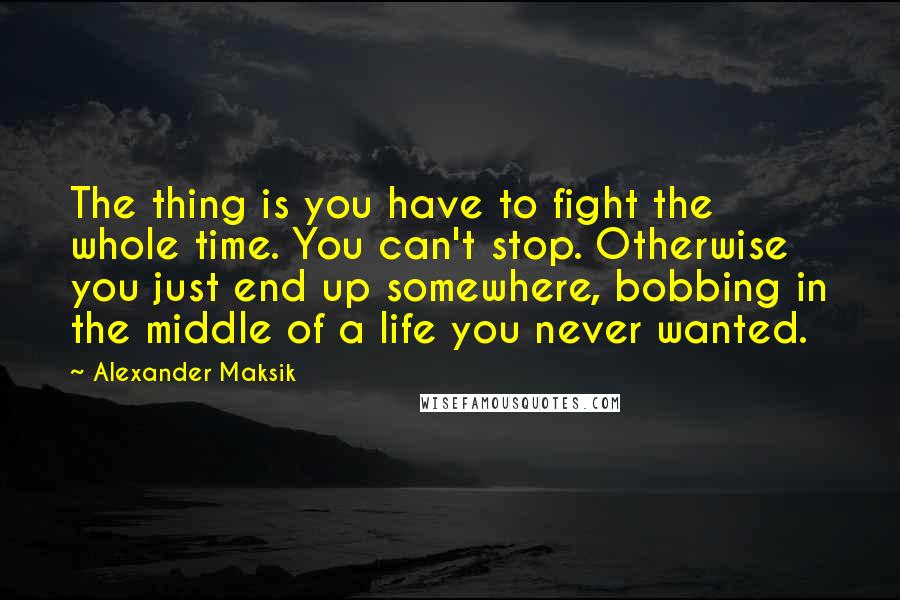 Alexander Maksik Quotes: The thing is you have to fight the whole time. You can't stop. Otherwise you just end up somewhere, bobbing in the middle of a life you never wanted.