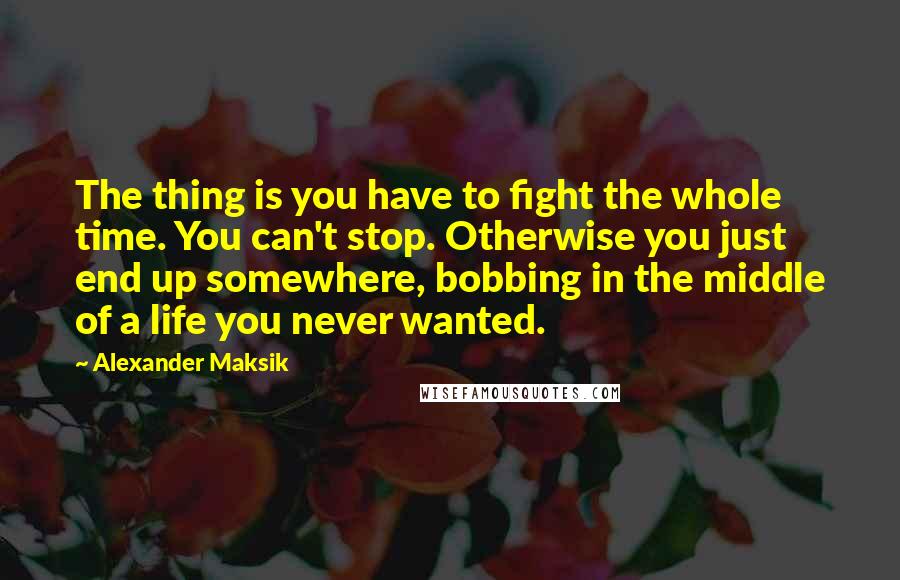 Alexander Maksik Quotes: The thing is you have to fight the whole time. You can't stop. Otherwise you just end up somewhere, bobbing in the middle of a life you never wanted.