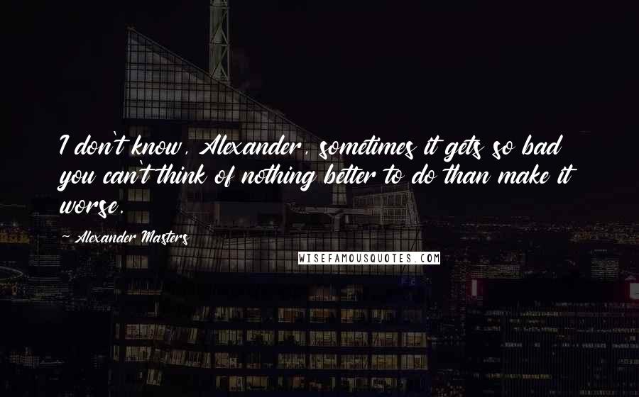 Alexander Masters Quotes: I don't know, Alexander, sometimes it gets so bad you can't think of nothing better to do than make it worse.