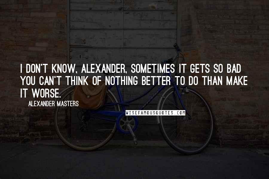 Alexander Masters Quotes: I don't know, Alexander, sometimes it gets so bad you can't think of nothing better to do than make it worse.