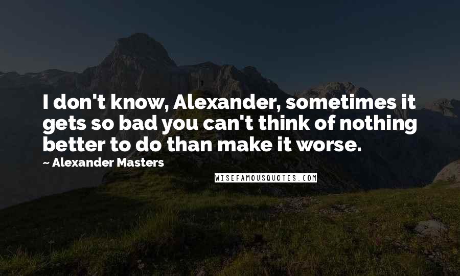 Alexander Masters Quotes: I don't know, Alexander, sometimes it gets so bad you can't think of nothing better to do than make it worse.