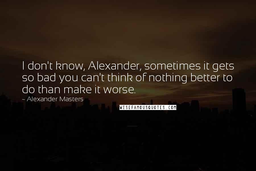 Alexander Masters Quotes: I don't know, Alexander, sometimes it gets so bad you can't think of nothing better to do than make it worse.