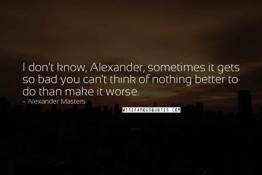 Alexander Masters Quotes: I don't know, Alexander, sometimes it gets so bad you can't think of nothing better to do than make it worse.