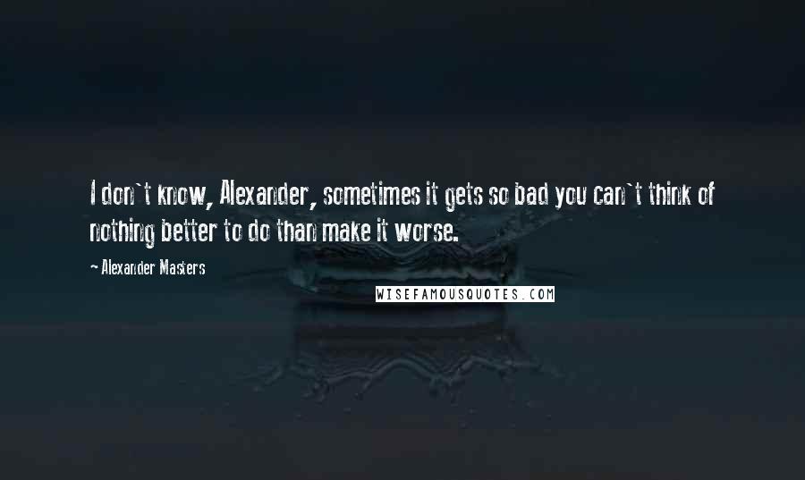 Alexander Masters Quotes: I don't know, Alexander, sometimes it gets so bad you can't think of nothing better to do than make it worse.