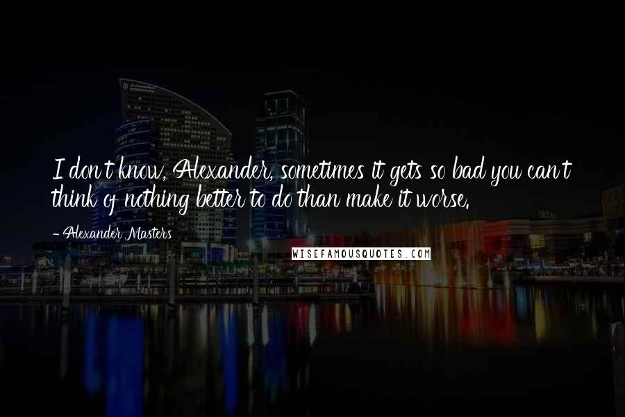 Alexander Masters Quotes: I don't know, Alexander, sometimes it gets so bad you can't think of nothing better to do than make it worse.