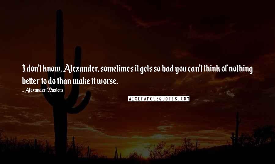 Alexander Masters Quotes: I don't know, Alexander, sometimes it gets so bad you can't think of nothing better to do than make it worse.