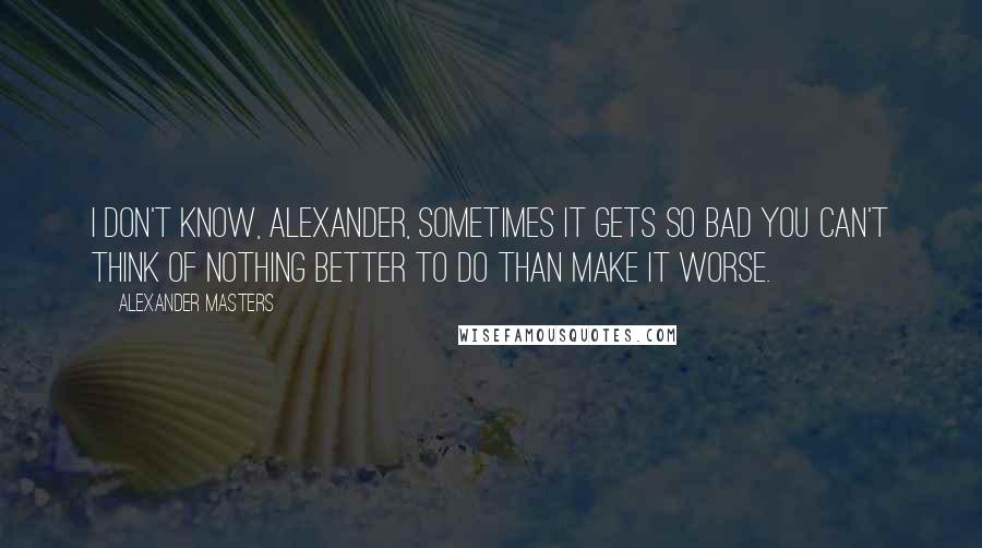 Alexander Masters Quotes: I don't know, Alexander, sometimes it gets so bad you can't think of nothing better to do than make it worse.