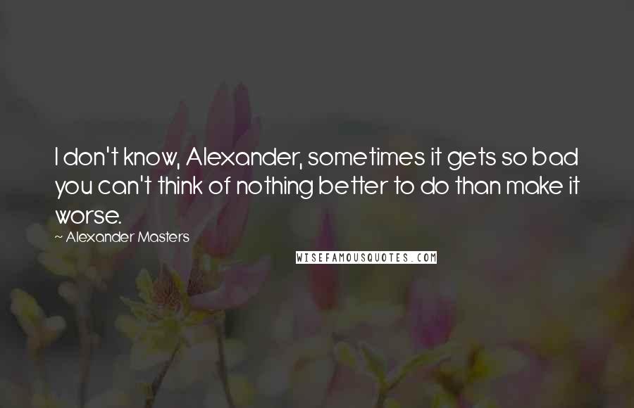 Alexander Masters Quotes: I don't know, Alexander, sometimes it gets so bad you can't think of nothing better to do than make it worse.