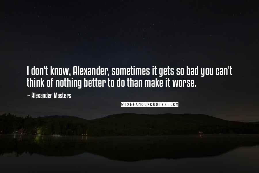 Alexander Masters Quotes: I don't know, Alexander, sometimes it gets so bad you can't think of nothing better to do than make it worse.