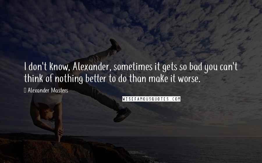 Alexander Masters Quotes: I don't know, Alexander, sometimes it gets so bad you can't think of nothing better to do than make it worse.