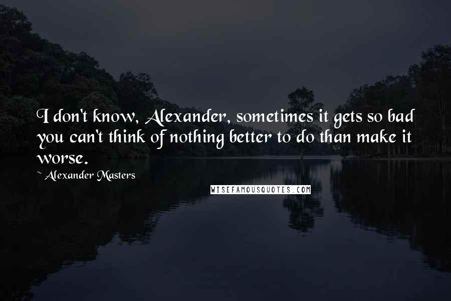 Alexander Masters Quotes: I don't know, Alexander, sometimes it gets so bad you can't think of nothing better to do than make it worse.
