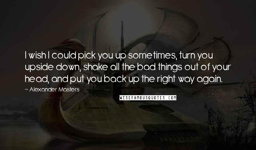 Alexander Masters Quotes: I wish I could pick you up sometimes, turn you upside down, shake all the bad things out of your head, and put you back up the right way again.