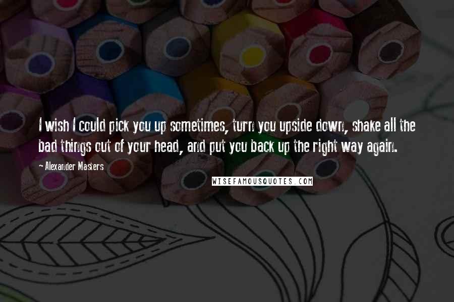 Alexander Masters Quotes: I wish I could pick you up sometimes, turn you upside down, shake all the bad things out of your head, and put you back up the right way again.