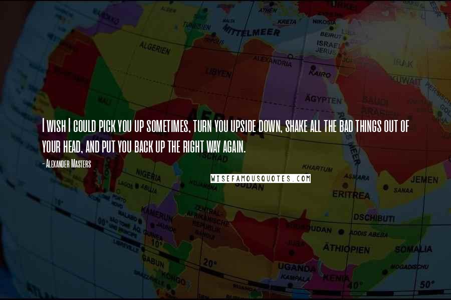 Alexander Masters Quotes: I wish I could pick you up sometimes, turn you upside down, shake all the bad things out of your head, and put you back up the right way again.