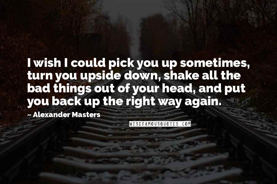 Alexander Masters Quotes: I wish I could pick you up sometimes, turn you upside down, shake all the bad things out of your head, and put you back up the right way again.