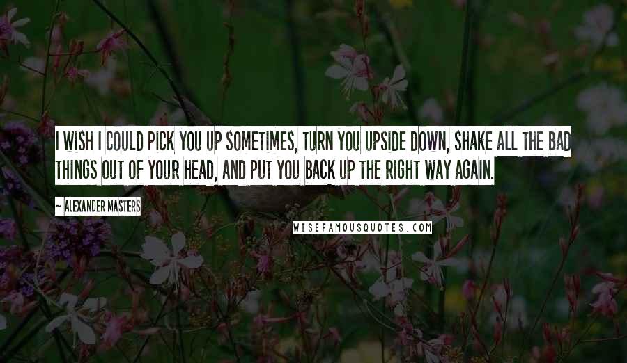 Alexander Masters Quotes: I wish I could pick you up sometimes, turn you upside down, shake all the bad things out of your head, and put you back up the right way again.