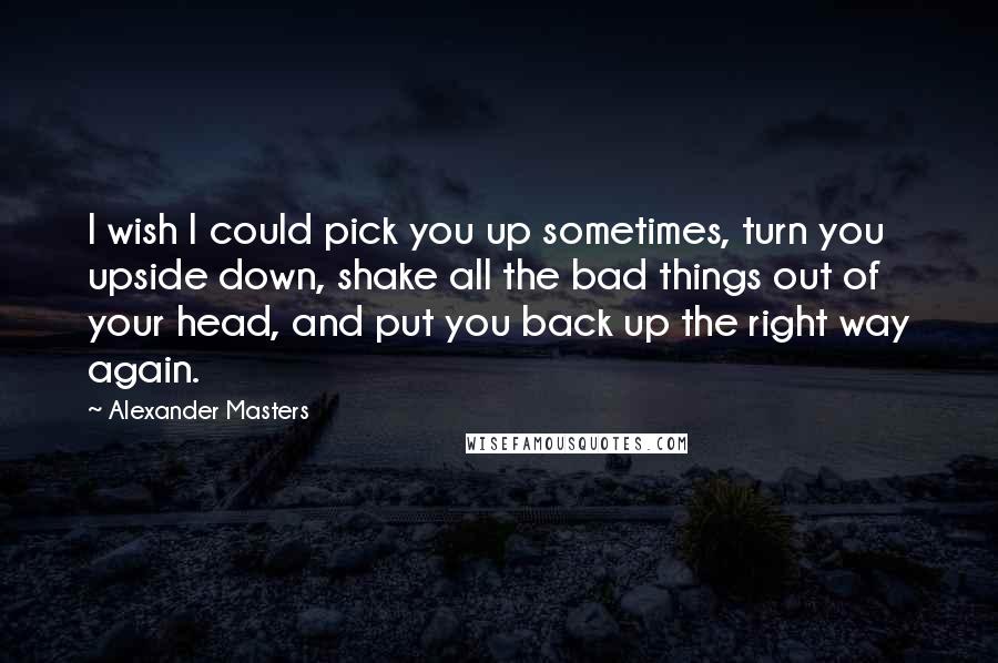 Alexander Masters Quotes: I wish I could pick you up sometimes, turn you upside down, shake all the bad things out of your head, and put you back up the right way again.