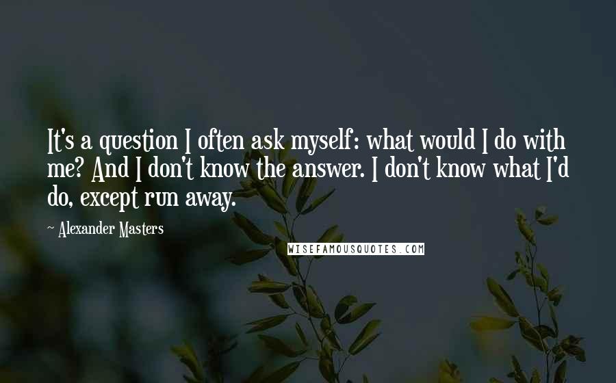 Alexander Masters Quotes: It's a question I often ask myself: what would I do with me? And I don't know the answer. I don't know what I'd do, except run away.