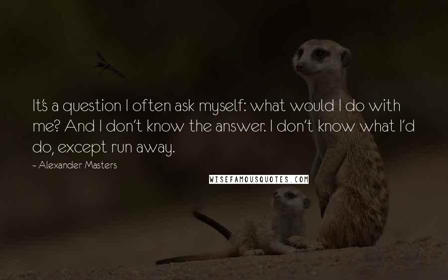 Alexander Masters Quotes: It's a question I often ask myself: what would I do with me? And I don't know the answer. I don't know what I'd do, except run away.