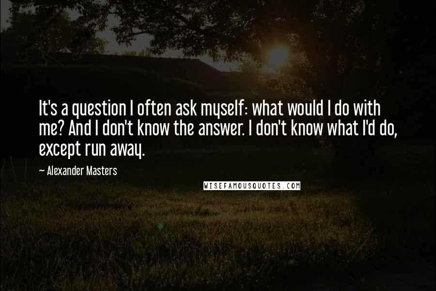 Alexander Masters Quotes: It's a question I often ask myself: what would I do with me? And I don't know the answer. I don't know what I'd do, except run away.