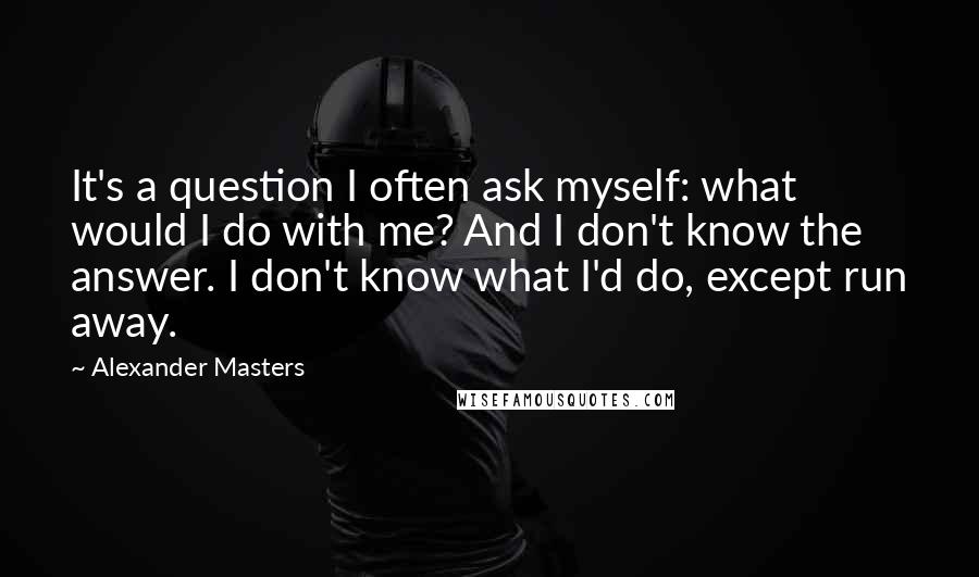 Alexander Masters Quotes: It's a question I often ask myself: what would I do with me? And I don't know the answer. I don't know what I'd do, except run away.