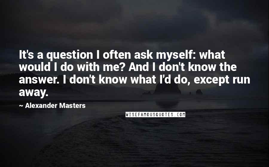 Alexander Masters Quotes: It's a question I often ask myself: what would I do with me? And I don't know the answer. I don't know what I'd do, except run away.