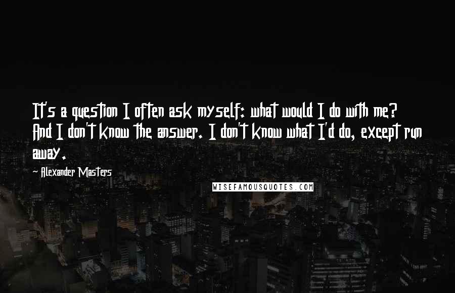 Alexander Masters Quotes: It's a question I often ask myself: what would I do with me? And I don't know the answer. I don't know what I'd do, except run away.