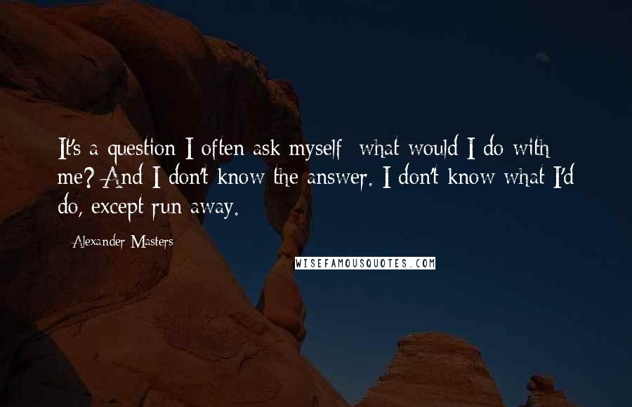 Alexander Masters Quotes: It's a question I often ask myself: what would I do with me? And I don't know the answer. I don't know what I'd do, except run away.