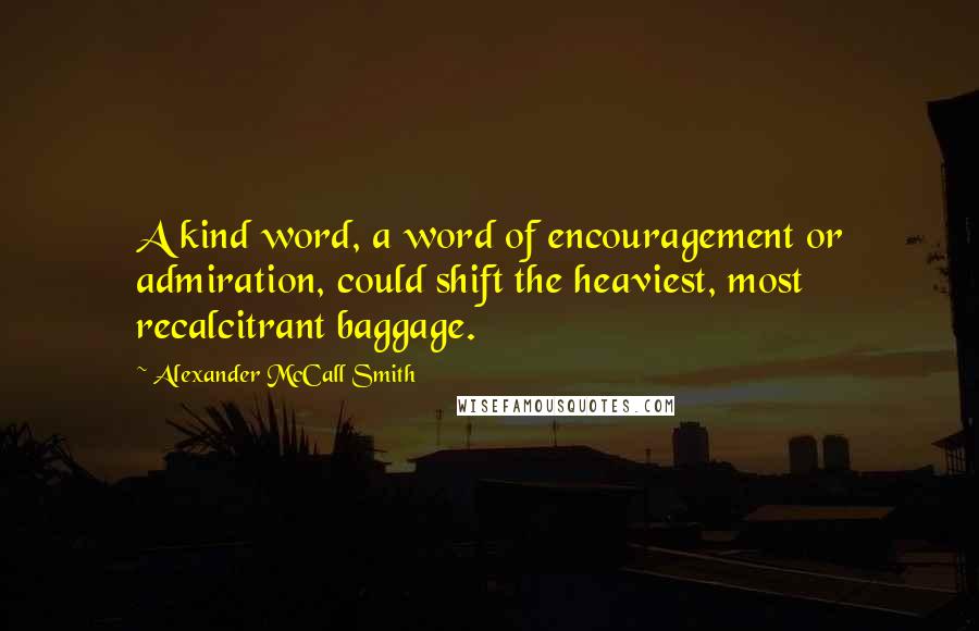 Alexander McCall Smith Quotes: A kind word, a word of encouragement or admiration, could shift the heaviest, most recalcitrant baggage.