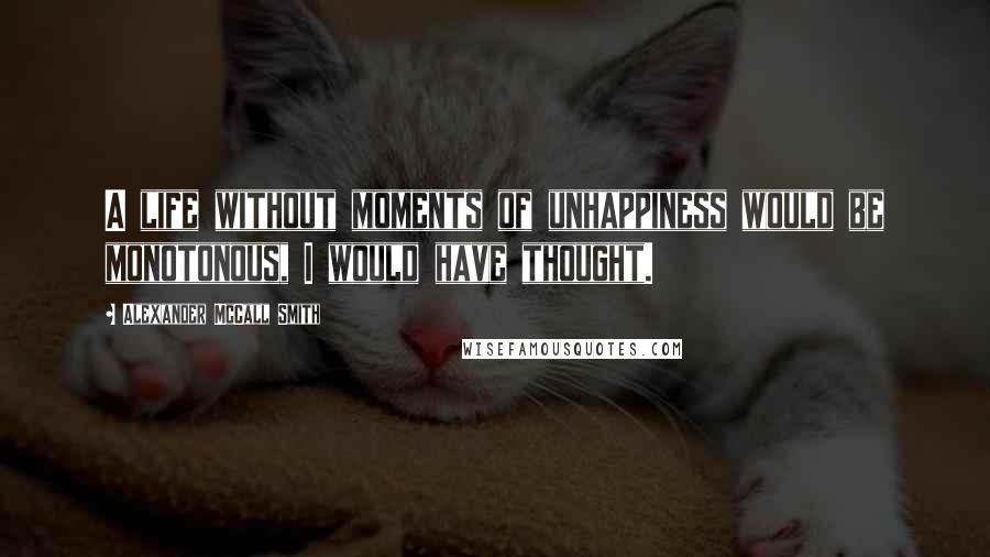 Alexander McCall Smith Quotes: A life without moments of unhappiness would be monotonous, I would have thought.