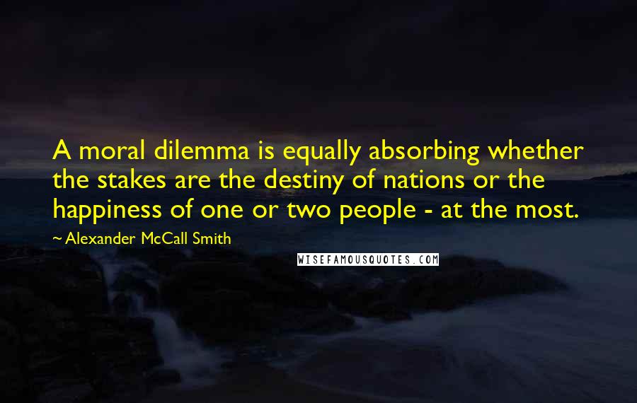 Alexander McCall Smith Quotes: A moral dilemma is equally absorbing whether the stakes are the destiny of nations or the happiness of one or two people - at the most.