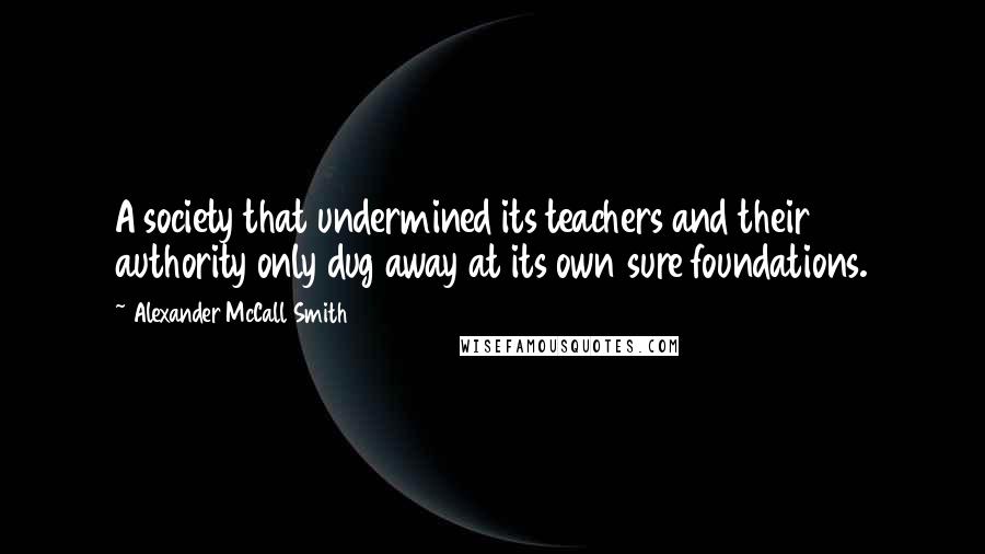 Alexander McCall Smith Quotes: A society that undermined its teachers and their authority only dug away at its own sure foundations.