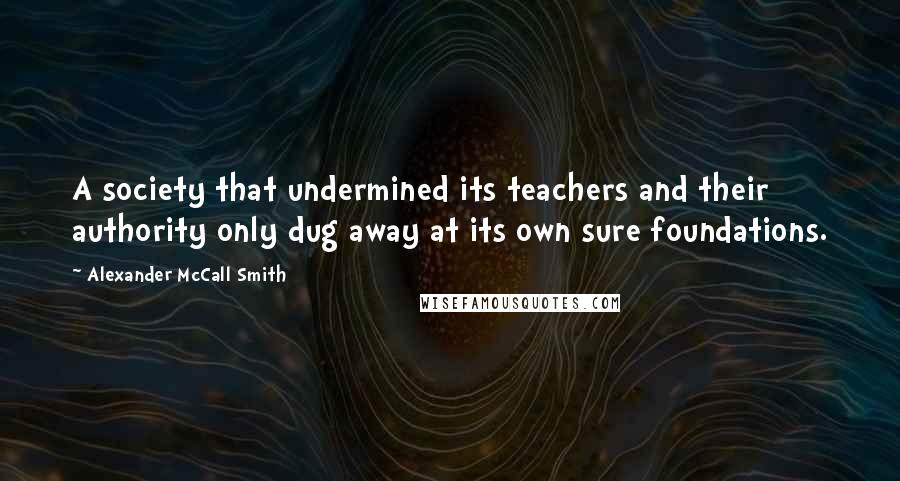 Alexander McCall Smith Quotes: A society that undermined its teachers and their authority only dug away at its own sure foundations.