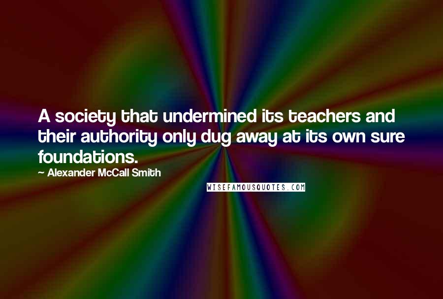 Alexander McCall Smith Quotes: A society that undermined its teachers and their authority only dug away at its own sure foundations.