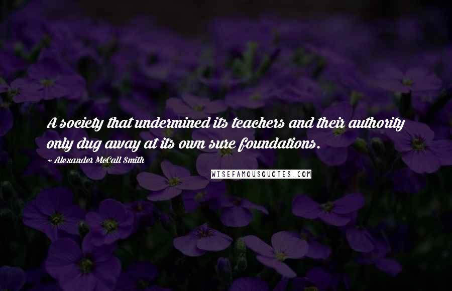 Alexander McCall Smith Quotes: A society that undermined its teachers and their authority only dug away at its own sure foundations.
