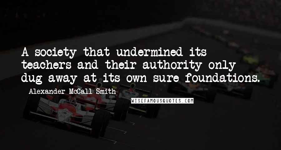 Alexander McCall Smith Quotes: A society that undermined its teachers and their authority only dug away at its own sure foundations.