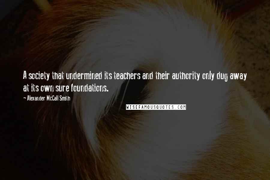 Alexander McCall Smith Quotes: A society that undermined its teachers and their authority only dug away at its own sure foundations.