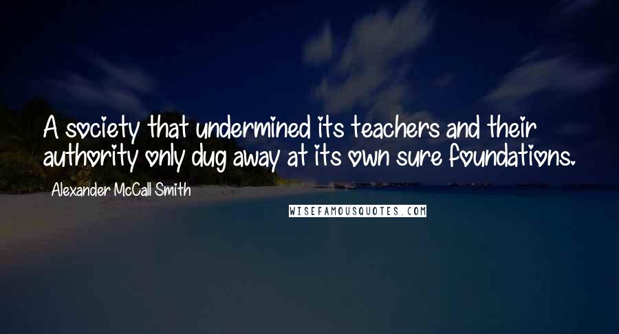 Alexander McCall Smith Quotes: A society that undermined its teachers and their authority only dug away at its own sure foundations.